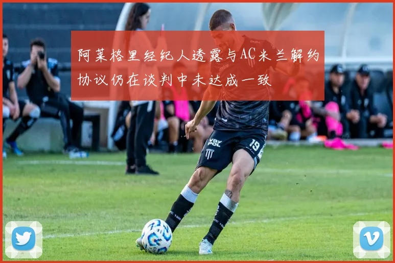 阿莱格里经纪人透露与AC米兰解约协议仍在谈判中未达成一致