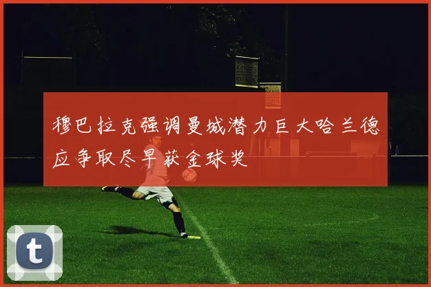 穆巴拉克强调曼城潜力巨大哈兰德应争取尽早获金球奖