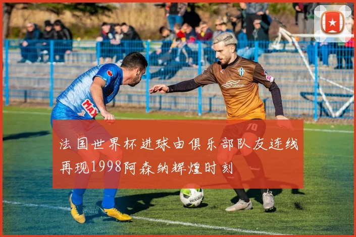 法国世界杯进球由俱乐部队友连线再现1998阿森纳辉煌时刻