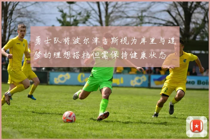勇士队将波尔津吉斯视为库里与追梦的理想搭档但需保持健康状态
