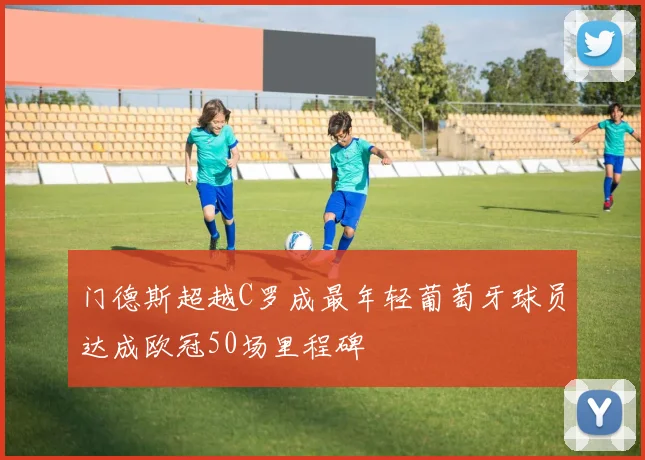 门德斯超越C罗成最年轻葡萄牙球员达成欧冠50场里程碑