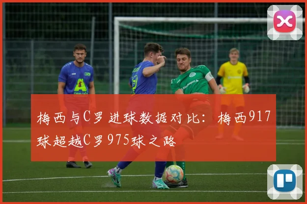 梅西与C罗进球数据对比：梅西917球超越C罗975球之路