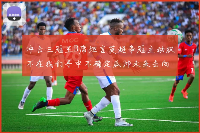 冲击三冠王B席坦言英超争冠主动权不在我们手中不确定瓜帅未来去向