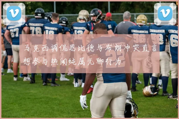 马克西调侃恩比德与布朗冲突直言想参与热闹纯属无聊行为