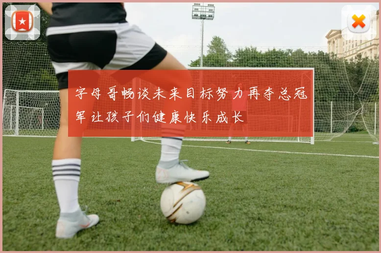 字母哥畅谈未来目标努力再夺总冠军让孩子们健康快乐成长
