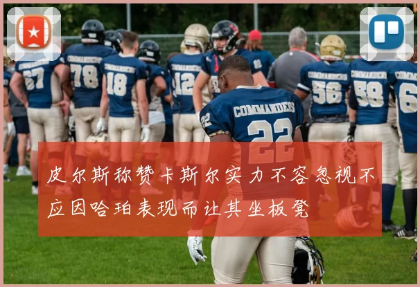 皮尔斯称赞卡斯尔实力不容忽视不应因哈珀表现而让其坐板凳