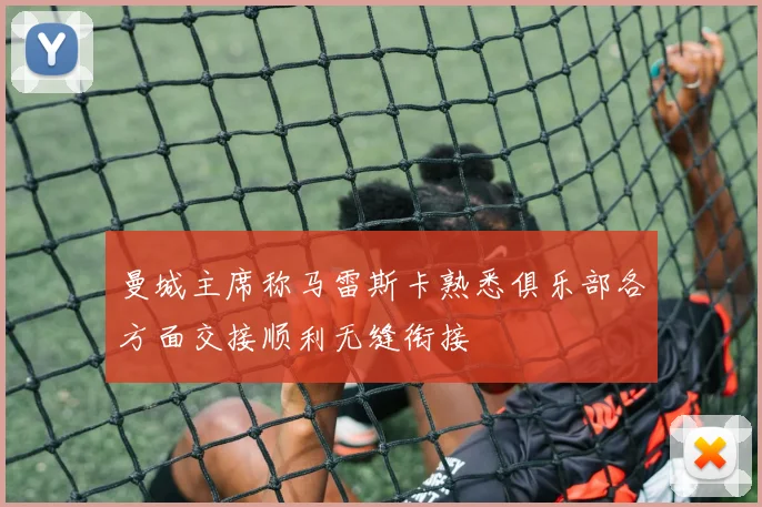 曼城主席称马雷斯卡熟悉俱乐部各方面交接顺利无缝衔接