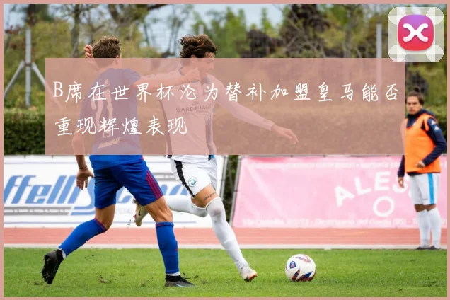 B席在世界杯沦为替补加盟皇马能否重现辉煌表现