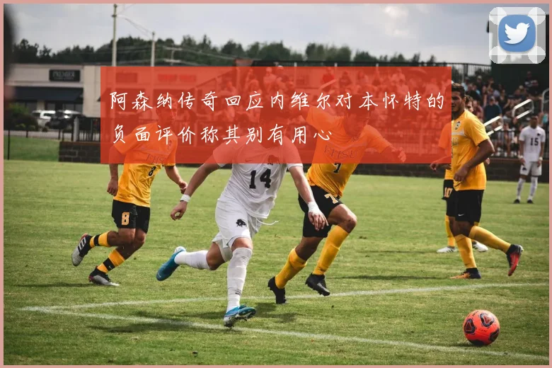 阿森纳传奇回应内维尔对本怀特的负面评价称其别有用心