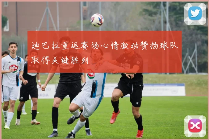 迪巴拉重返赛场心情激动赞扬球队取得关键胜利