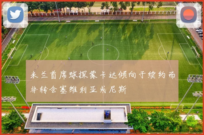 米兰首席球探蒙卡达倾向于续约而非转会塞维利亚或尼斯