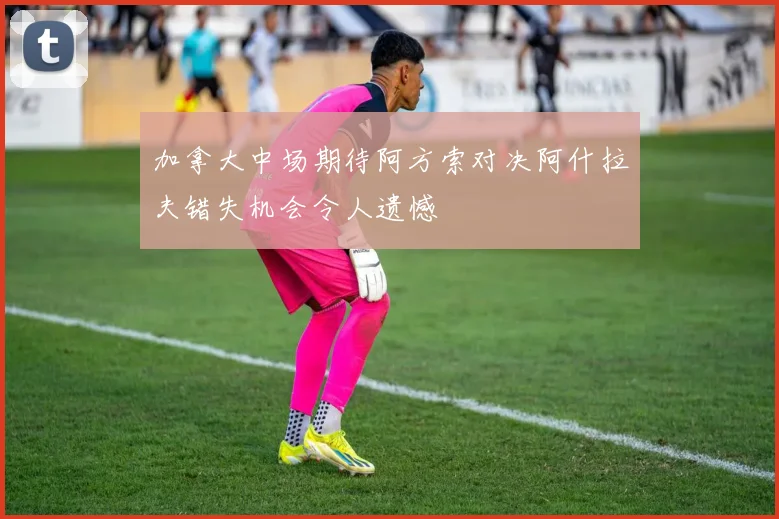 加拿大中场期待阿方索对决阿什拉夫错失机会令人遗憾