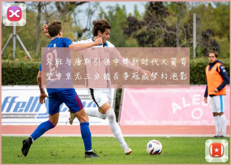 文班与唐斯引领中锋新时代火箭寄望申京无三分能否争冠成梦幻泡影