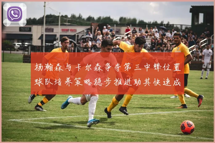 杨瀚森与卡尔森争夺第三中锋位置球队培养策略稳步推进助其快速成长