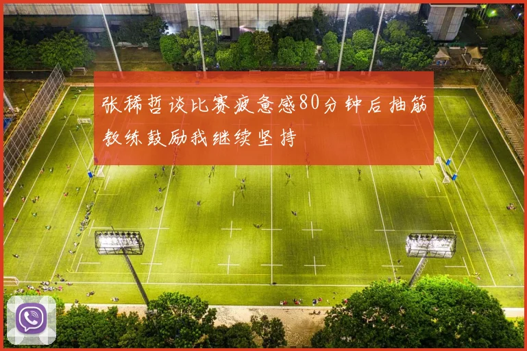 张稀哲谈比赛疲惫感80分钟后抽筋教练鼓励我继续坚持