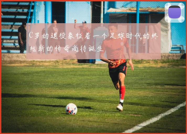 C罗的退役象征着一个足球时代的终结新的传奇尚待诞生