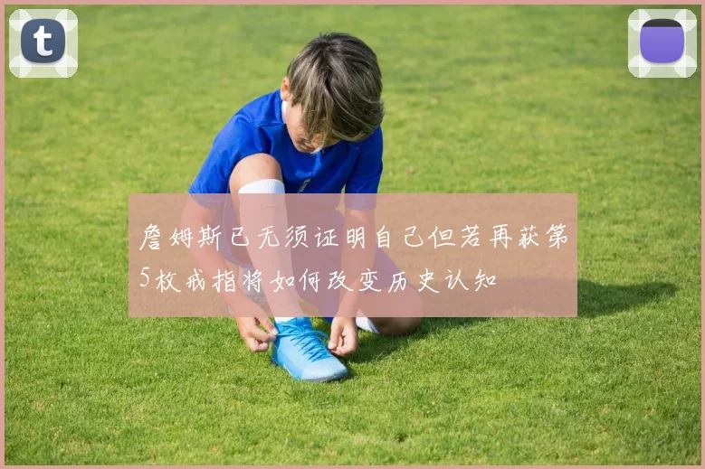 詹姆斯已无须证明自己但若再获第5枚戒指将如何改变历史认知